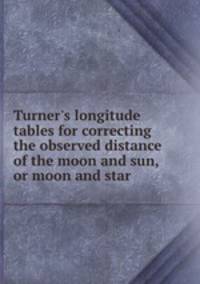 Turner`s longitude tables for correcting the observed distance of the moon and sun, or moon and star