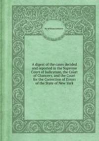 A digest of the cases decided and reported in the Supreme Court of Judicature, the Court of Chancery, and the Court for the Correction of Errors of the State of New York