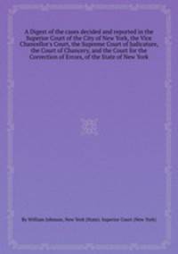 A Digest of the cases decided and reported in the Superior Court of the City of New York, the Vice Chancellor`s Court, the Supreme Court of Judicature, the Court of Chancery, and the Court for the Correction of Errors, of the State of New York