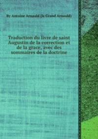 Traduction du livre de saint Augustin de la correction et de la grace, avec des sommaires de la doctrine