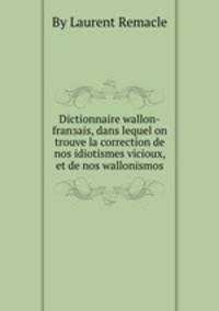 Dictionnaire wallon-franзais, dans lequel on trouve la correction de nos idiotismes vicioux, et de nos wallonismos