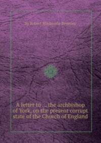 A letter to ... the archbishop of York, on the present corrupt state of the Church of England
