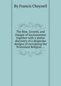 The Rise, Growth, and Danger of Socinianisme together with a plaine discovery of a desperate designe of corrupting the Protestant Religion ...