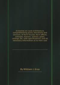 A treatise on rural architecture, comprehending plans, elevations and sections, of farm houses, farm offices, cottages, manses, schools, gates, railings, etc. with specifications, and all necessary information as to their cost
