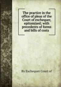 The practice in the office of pleas of the Court of exchequer, epitomized; with precedents of forms and bills of costs