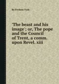 `The beast and his image`; or, The pope and the Council of Trent, a comm. upon Revel. xiii