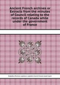 Ancient French archives or Extracts from the minutes of Council relating to the records of Canada while under the government of France