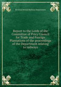 Report to the Lords of the Committee of Privy Council for Trade and Foreign Plantations of the proceedings of the Department relating to railways