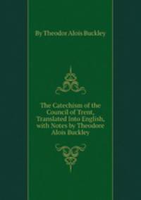 The Catechism of the Council of Trent, Translated Into English, with Notes by Theodore Alois Buckley