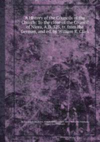 A History of the Councils of the Church: To the close of the Council of Nicea, A.D. 325, tr. from the German, and ed. by William R. Clark