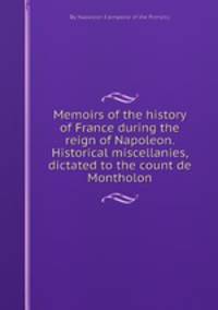 Memoirs of the history of France during the reign of Napoleon. Historical miscellanies, dictated to the count de Montholon