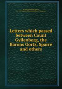 Letters which passed between Count Gyllenborg, the Barons Gortz, Sparre and others