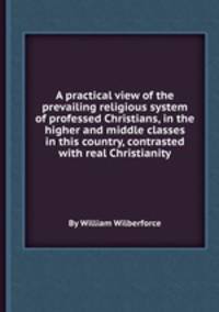 A practical view of the prevailing religious system of professed Christians, in the higher and middle classes in this country, contrasted with real Christianity