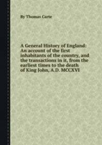 A General History of England: An account of the first inhabitants of the country, and the transactions in it, from the earliest times to the death of King John, A.D. MCCXVI