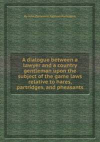 A dialogue between a lawyer and a country gentleman upon the subject of the game laws relative to hares, partridges, and pheasants