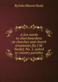 A few words to churchwardens on churches and church ornaments [by J.M. Neale]. No. 1, suited to country parishes