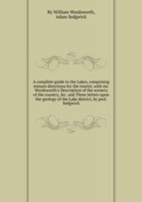 A complete guide to the Lakes, comprising minute directions for the tourist, with mr. Wordsworth`s Description of the scenery of the country, &c. and Three letters upon the geology of the Lake district, by prof. Sedgwick