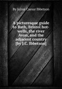A picturesque guide to Bath, Bristol hot-wells, the river Avon, and the adjacent country [by J.C. Ibbetson].