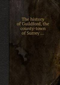 The history of Guildford, the county-town of Surrey ...
