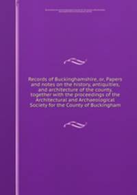 Records of Buckinghamshire, or, Papers and notes on the history, antiquities, and architecture of the county, together with the proceedings of the Architectural and Archaeological Society for the County of Buckingham