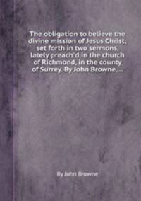 The obligation to believe the divine mission of Jesus Christ; set forth in two sermons, lately preach`d in the church of Richmond, in the county of Surrey. By John Browne,...