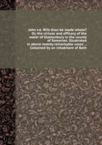 John v.6. Wilt thou be made whole? Or, the virtues and efficacy of the water of Glastonbury in the county of Somerset. Illustrated in above twenty remarkable cases ... Collected by an inhabitant of Bath