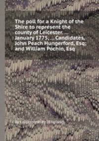 The poll for a Knight of the Shire to represent the county of Leicester. ... January 1775, ... Candidates, John Peach Hungerford, Esq; and William Pochin, Esq