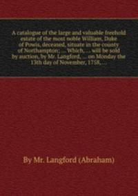 A catalogue of the large and valuable freehold estate of the most noble William, Duke of Powis, deceased, situate in the county of Northampton; ... Which, ... will be sold by auction, by Mr. Langford, ... on Monday the 13th day of November, 1758, ...