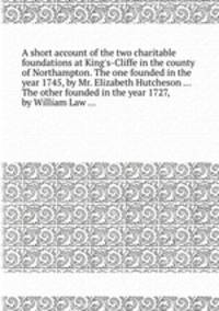 A short account of the two charitable foundations at King`s-Cliffe in the county of Northampton. The one founded in the year 1745, by Mr. Elizabeth Hutcheson ... The other founded in the year 1727, by William Law ...