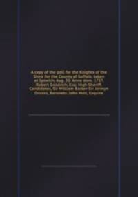 A copy of the poll for the Knights of the Shire for the County of Suffolk, taken at Ipswich, Aug. 30. Anno dom. 1727. Robert Goodrich, Esq; High Sheriff. Candidates, Sir William Barker Sir Jermyn Davers, Baronets. John Holt, Esquire