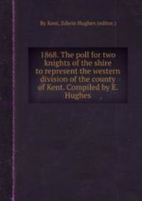 1868. The poll for two knights of the shire to represent the western division of the county of Kent. Compiled by E. Hughes