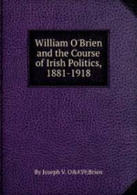 William O`Brien and the Course of Irish Politics, 1881-1918