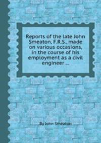 Reports of the late John Smeaton, F.R.S., made on various occasions, in the course of his employment as a civil engineer ...