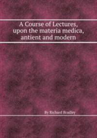 A Course of Lectures, upon the materia medica, antient and modern