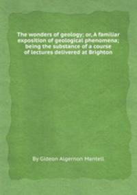 The wonders of geology; or, A familiar exposition of geological phenomena; being the substance of a course of lectures delivered at Brighton