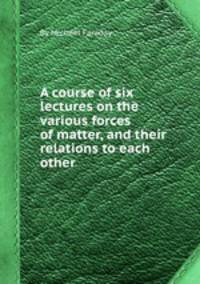 A course of six lectures on the various forces of matter, and their relations to each other