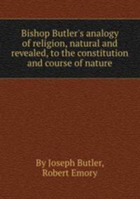 Bishop Butler`s analogy of religion, natural and revealed, to the constitution and course of nature