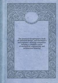 The practical draughtsman`s book of industrial design, and machinist`s and engineer`s drawing companion: forming a complete course of mechanical, engineering, and architectural drawing