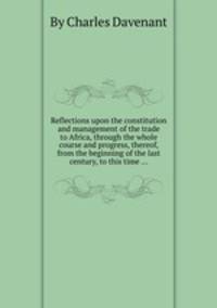 Reflections upon the constitution and management of the trade to Africa, through the whole course and progress, thereof, from the beginning of the last century, to this time ...