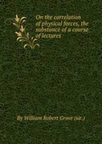 On the correlation of physical forces, the substance of a course of lectures