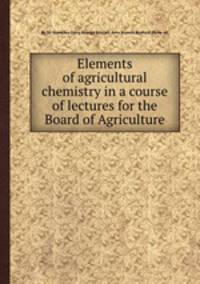 Elements of agricultural chemistry in a course of lectures for the Board of Agriculture