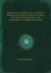 Chemistry no mystery; or, A lecturer`s bequest, the subject-matter of a course of lectures, delivered by an old philosopher, arranged and revised