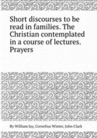 Short discourses to be read in families. The Christian contemplated in a course of lectures. Prayers