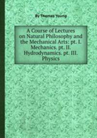 A Course of Lectures on Natural Philosophy and the Mechanical Arts: pt. I. Mechanics. pt. II. Hydrodynamics. pt. III. Physics