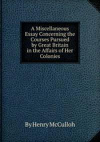 A Miscellaneous Essay Concerning the Courses Pursued by Great Britain in the Affairs of Her Colonies