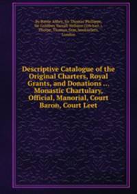 Descriptive Catalogue of the Original Charters, Royal Grants, and Donations ... Monastic Chartulary, Official, Manorial, Court Baron, Court Leet