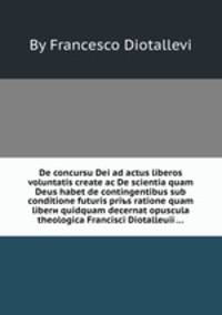 De concursu Dei ad actus liberos voluntatis create ac De scientia quam Deus habet de contingentibus sub conditione futuris priъs ratione quаm liberи quidquam decernat opuscula theologica Francisci Diotalleuii ...