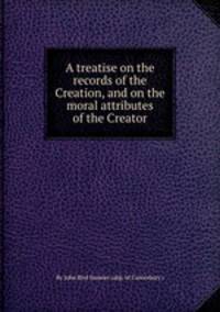 A treatise on the records of the Creation, and on the moral attributes of the Creator