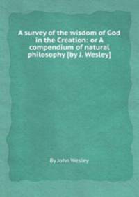 A survey of the wisdom of God in the Creation: or A compendium of natural philosophy [by J. Wesley].