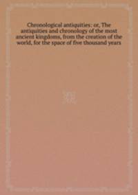 Chronological antiquities: or, The antiquities and chronology of the most ancient kingdoms, from the creation of the world, for the space of five thousand years